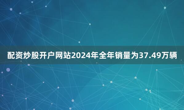 配资炒股开户网站2024年全年销量为37.49万辆