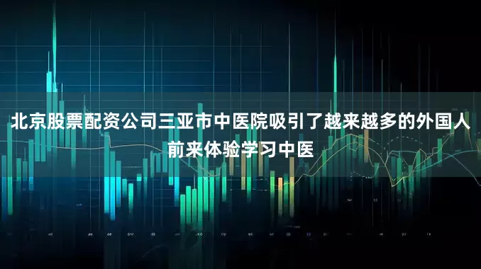 北京股票配资公司三亚市中医院吸引了越来越多的外国人前来体验学习中医
